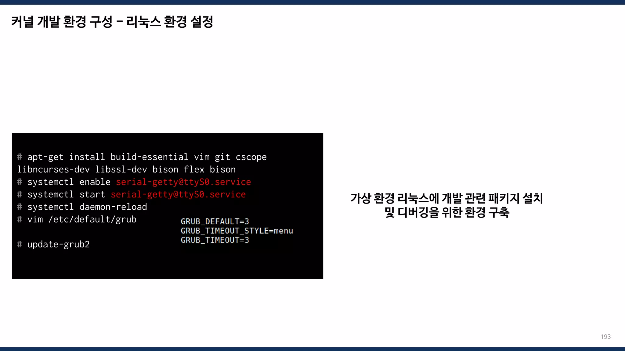 커널 개발 환경 구성 - 리눅스 환경 설정
193
가상 환경 리눅스에 개발 관련 패키지 설치
및 디버깅을 위한 환경 구축
# apt-get install build-essential vim git cscope
libncurses-dev libssl-dev bison flex bison
# systemctl enable serial-getty@ttyS0.service
# systemctl start serial-getty@ttyS0.service
# systemctl daemon-reload
# vim /etc/default/grub
# update-grub2
 