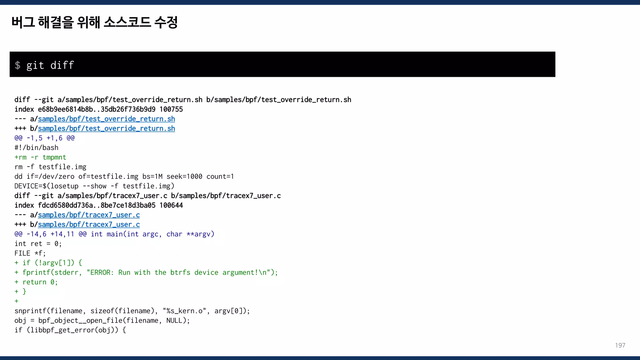 버그 해결을 위해 소스코드 수정
197
diff --git a/samples/bpf/test_override_return.sh b/samples/bpf/test_override_return.sh
index e68b9ee6814b8b..35db26f736b9d9 100755
--- a/samples/bpf/test_override_return.sh
+++ b/samples/bpf/test_override_return.sh
@@ -1,5 +1,6 @@
#!/bin/bash
+rm -r tmpmnt
rm -f testfile.img
dd if=/dev/zero of=testfile.img bs=1M seek=1000 count=1
DEVICE=$(losetup --show -f testfile.img)
diff --git a/samples/bpf/tracex7_user.c b/samples/bpf/tracex7_user.c
index fdcd6580dd736a..8be7ce18d3ba05 100644
--- a/samples/bpf/tracex7_user.c
+++ b/samples/bpf/tracex7_user.c
@@ -14,6 +14,11 @@ int main(int argc, char **argv)
int ret = 0;
FILE *f;
+ if (!argv[1]) {
+ fprintf(stderr, "ERROR: Run with the btrfs device argument!n");
+ return 0;
+ }
+
snprintf(filename, sizeof(filename), "%s_kern.o", argv[0]);
obj = bpf_object__open_file(filename, NULL);
if (libbpf_get_error(obj)) {
$ git diff
 