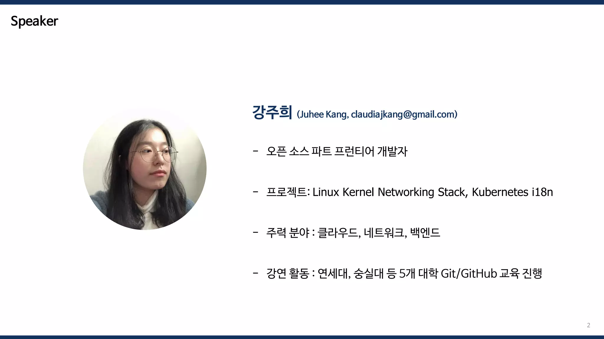 Speaker
강주희 (Juhee Kang, claudiajkang@gmail.com)
- 오픈 소스 파트 프런티어 개발자
- 프로젝트: Linux Kernel Networking Stack, Kubernetes i18n
- 주력 분야 : 클라우드, 네트워크, 백엔드
- 강연 활동 : 연세대, 숭실대 등 5개 대학 Git/GitHub 교육 진행
2
 