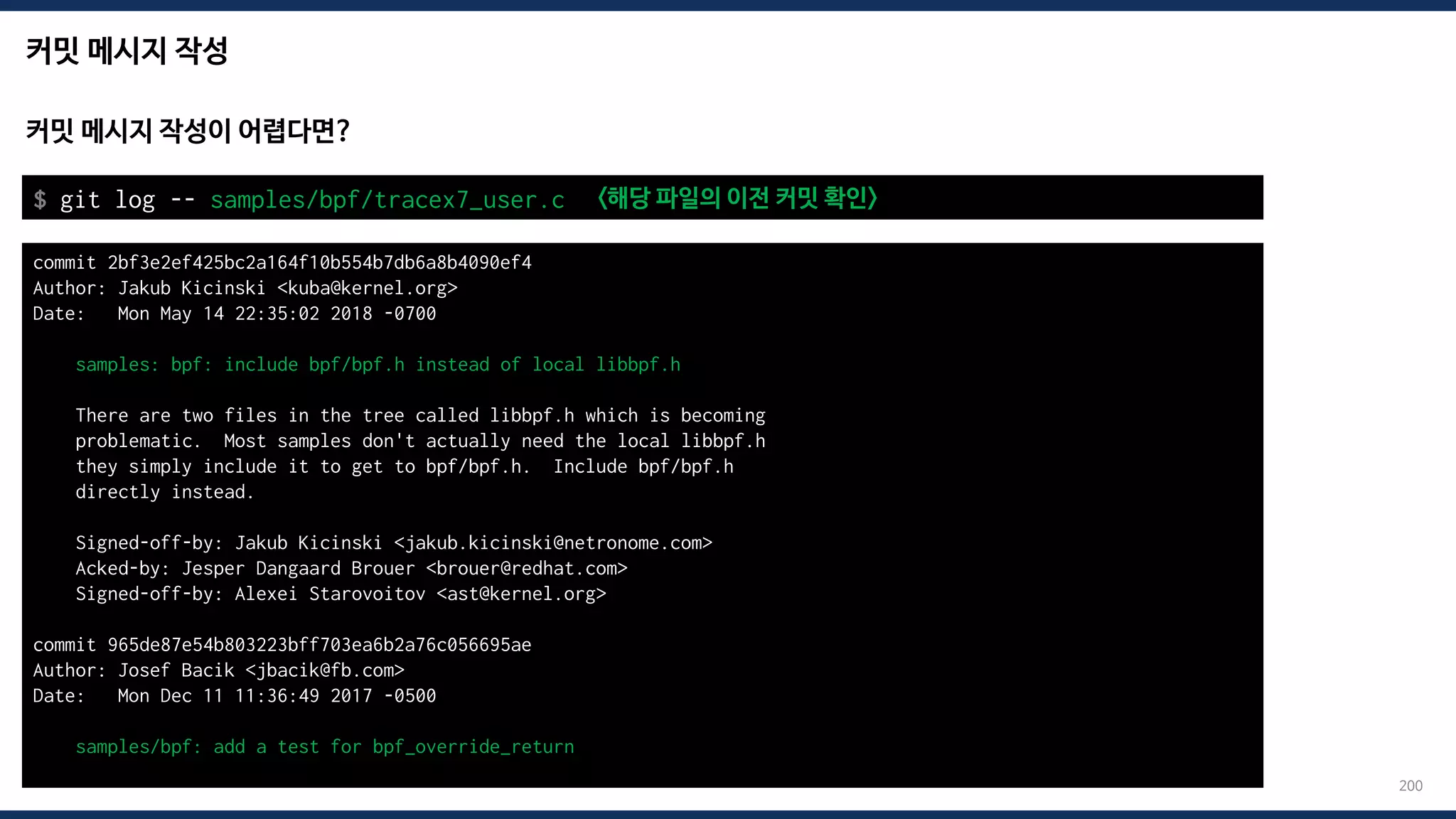 커밋 메시지 작성
200
커밋 메시지 작성이 어렵다면?
$ git log -- samples/bpf/tracex7_user.c <해당 파일의 이전 커밋 확인>
commit 2bf3e2ef425bc2a164f10b554b7db6a8b4090ef4
Author: Jakub Kicinski <kuba@kernel.org>
Date: Mon May 14 22:35:02 2018 -0700
samples: bpf: include bpf/bpf.h instead of local libbpf.h
There are two files in the tree called libbpf.h which is becoming
problematic. Most samples don't actually need the local libbpf.h
they simply include it to get to bpf/bpf.h. Include bpf/bpf.h
directly instead.
Signed-off-by: Jakub Kicinski <jakub.kicinski@netronome.com>
Acked-by: Jesper Dangaard Brouer <brouer@redhat.com>
Signed-off-by: Alexei Starovoitov <ast@kernel.org>
commit 965de87e54b803223bff703ea6b2a76c056695ae
Author: Josef Bacik <jbacik@fb.com>
Date: Mon Dec 11 11:36:49 2017 -0500
samples/bpf: add a test for bpf_override_return
 