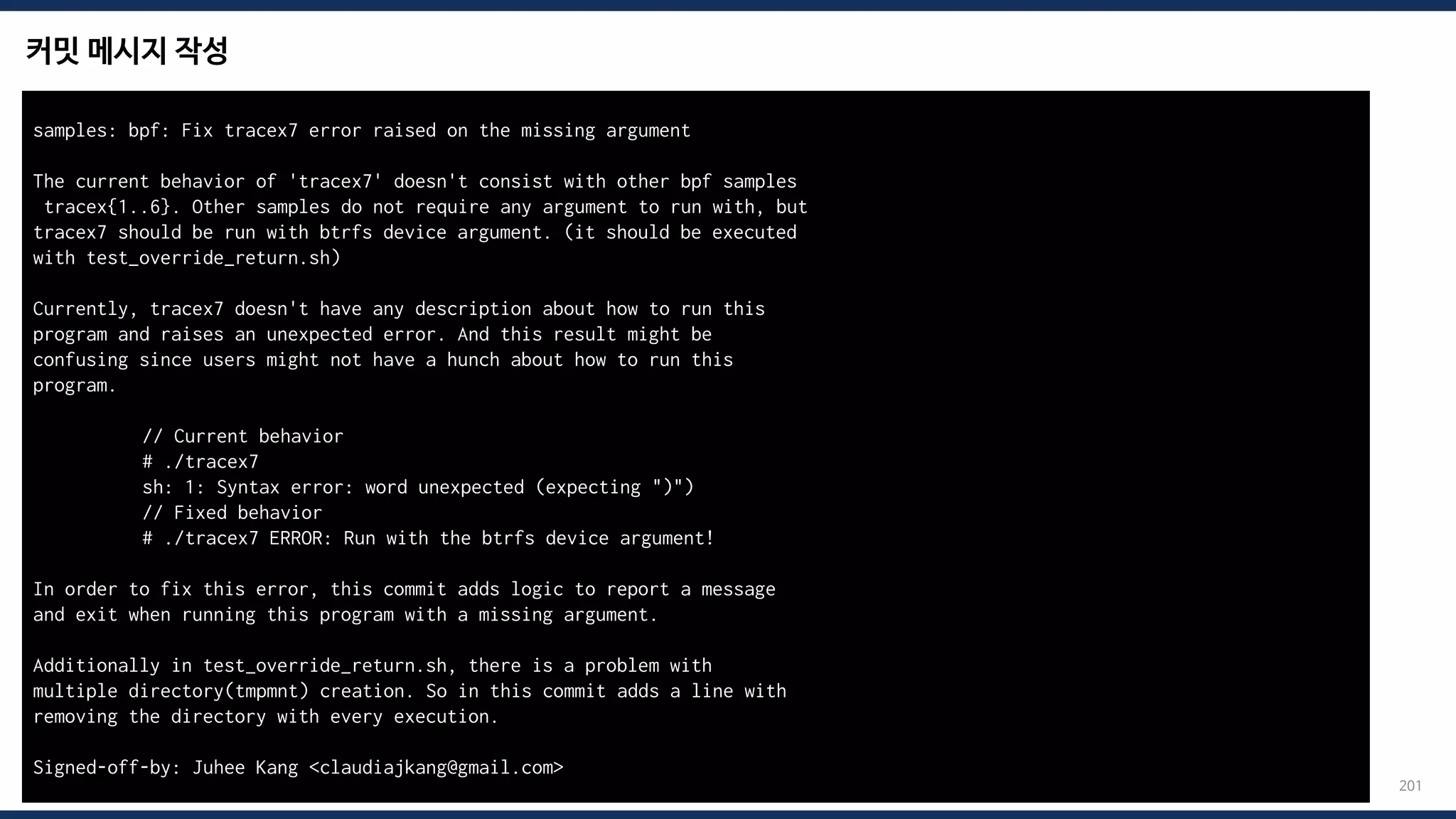 커밋 메시지 작성
201
samples: bpf: Fix tracex7 error raised on the missing argument
The current behavior of 'tracex7' doesn't consist with other bpf samples
tracex{1..6}. Other samples do not require any argument to run with, but
tracex7 should be run with btrfs device argument. (it should be executed
with test_override_return.sh)
Currently, tracex7 doesn't have any description about how to run this
program and raises an unexpected error. And this result might be
confusing since users might not have a hunch about how to run this
program.
// Current behavior
# ./tracex7
sh: 1: Syntax error: word unexpected (expecting ")")
// Fixed behavior
# ./tracex7 ERROR: Run with the btrfs device argument!
In order to fix this error, this commit adds logic to report a message
and exit when running this program with a missing argument.
Additionally in test_override_return.sh, there is a problem with
multiple directory(tmpmnt) creation. So in this commit adds a line with
removing the directory with every execution.
Signed-off-by: Juhee Kang <claudiajkang@gmail.com>
 