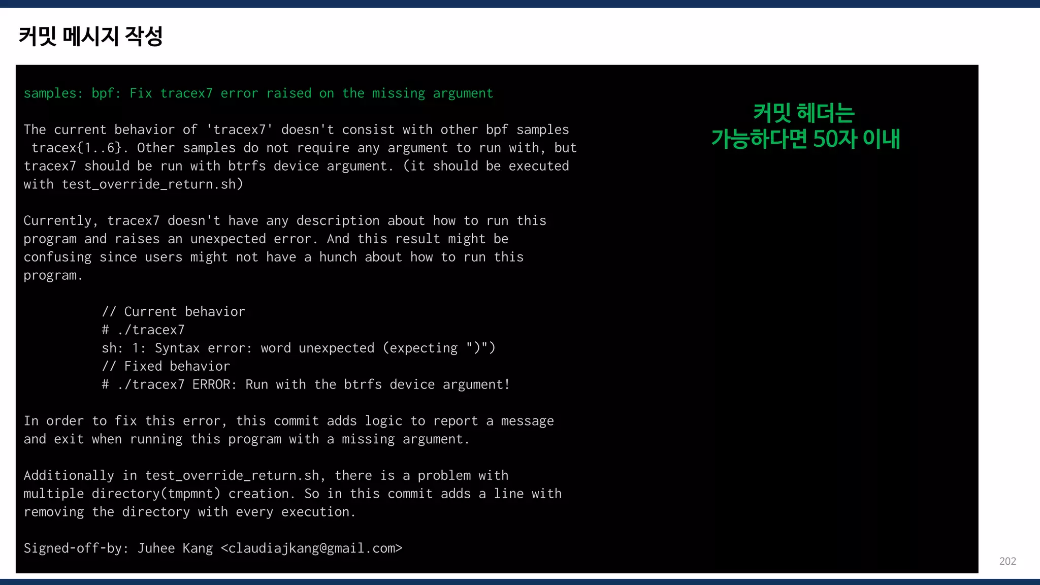커밋 메시지 작성
202
samples: bpf: Fix tracex7 error raised on the missing argument
The current behavior of 'tracex7' doesn't consist with other bpf samples
tracex{1..6}. Other samples do not require any argument to run with, but
tracex7 should be run with btrfs device argument. (it should be executed
with test_override_return.sh)
Currently, tracex7 doesn't have any description about how to run this
program and raises an unexpected error. And this result might be
confusing since users might not have a hunch about how to run this
program.
// Current behavior
# ./tracex7
sh: 1: Syntax error: word unexpected (expecting ")")
// Fixed behavior
# ./tracex7 ERROR: Run with the btrfs device argument!
In order to fix this error, this commit adds logic to report a message
and exit when running this program with a missing argument.
Additionally in test_override_return.sh, there is a problem with
multiple directory(tmpmnt) creation. So in this commit adds a line with
removing the directory with every execution.
Signed-off-by: Juhee Kang <claudiajkang@gmail.com>
커밋 헤더는
가능하다면 50자 이내
 