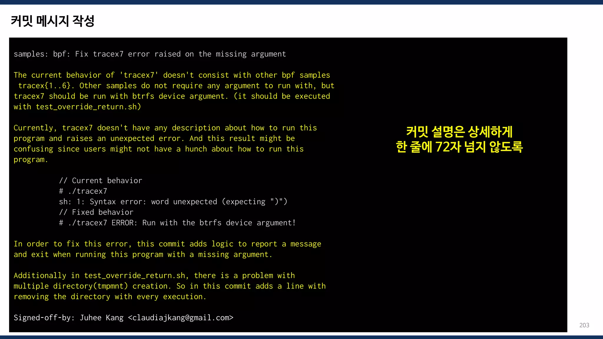 커밋 메시지 작성
203
samples: bpf: Fix tracex7 error raised on the missing argument
The current behavior of 'tracex7' doesn't consist with other bpf samples
tracex{1..6}. Other samples do not require any argument to run with, but
tracex7 should be run with btrfs device argument. (it should be executed
with test_override_return.sh)
Currently, tracex7 doesn't have any description about how to run this
program and raises an unexpected error. And this result might be
confusing since users might not have a hunch about how to run this
program.
// Current behavior
# ./tracex7
sh: 1: Syntax error: word unexpected (expecting ")")
// Fixed behavior
# ./tracex7 ERROR: Run with the btrfs device argument!
In order to fix this error, this commit adds logic to report a message
and exit when running this program with a missing argument.
Additionally in test_override_return.sh, there is a problem with
multiple directory(tmpmnt) creation. So in this commit adds a line with
removing the directory with every execution.
Signed-off-by: Juhee Kang <claudiajkang@gmail.com>
커밋 설명은 상세하게
한 줄에 72자 넘지 않도록
 