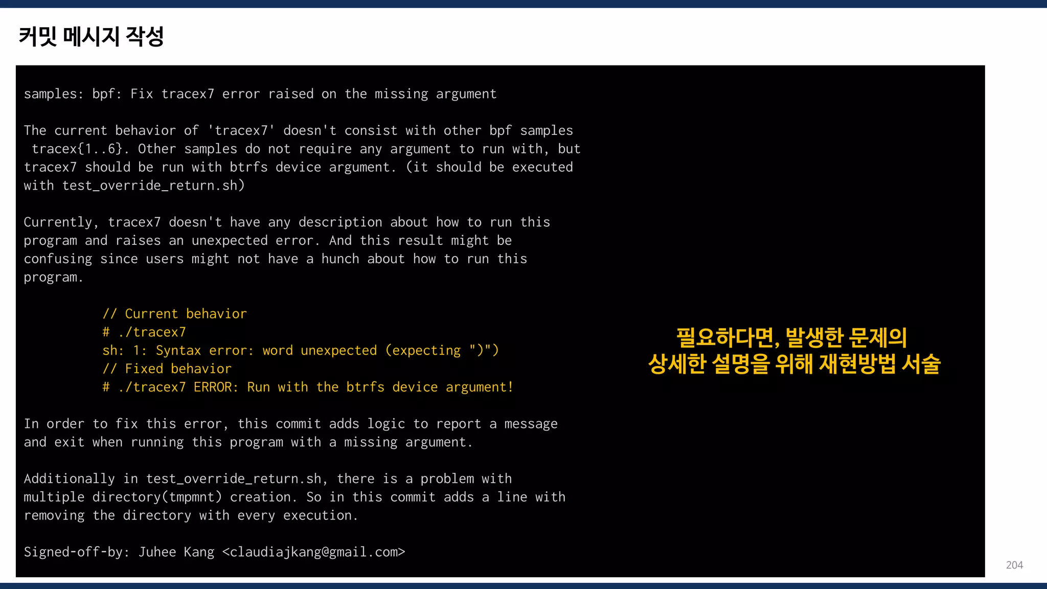 커밋 메시지 작성
204
samples: bpf: Fix tracex7 error raised on the missing argument
The current behavior of 'tracex7' doesn't consist with other bpf samples
tracex{1..6}. Other samples do not require any argument to run with, but
tracex7 should be run with btrfs device argument. (it should be executed
with test_override_return.sh)
Currently, tracex7 doesn't have any description about how to run this
program and raises an unexpected error. And this result might be
confusing since users might not have a hunch about how to run this
program.
// Current behavior
# ./tracex7
sh: 1: Syntax error: word unexpected (expecting ")")
// Fixed behavior
# ./tracex7 ERROR: Run with the btrfs device argument!
In order to fix this error, this commit adds logic to report a message
and exit when running this program with a missing argument.
Additionally in test_override_return.sh, there is a problem with
multiple directory(tmpmnt) creation. So in this commit adds a line with
removing the directory with every execution.
Signed-off-by: Juhee Kang <claudiajkang@gmail.com>
필요하다면, 발생한 문제의
상세한 설명을 위해 재현방법 서술
 