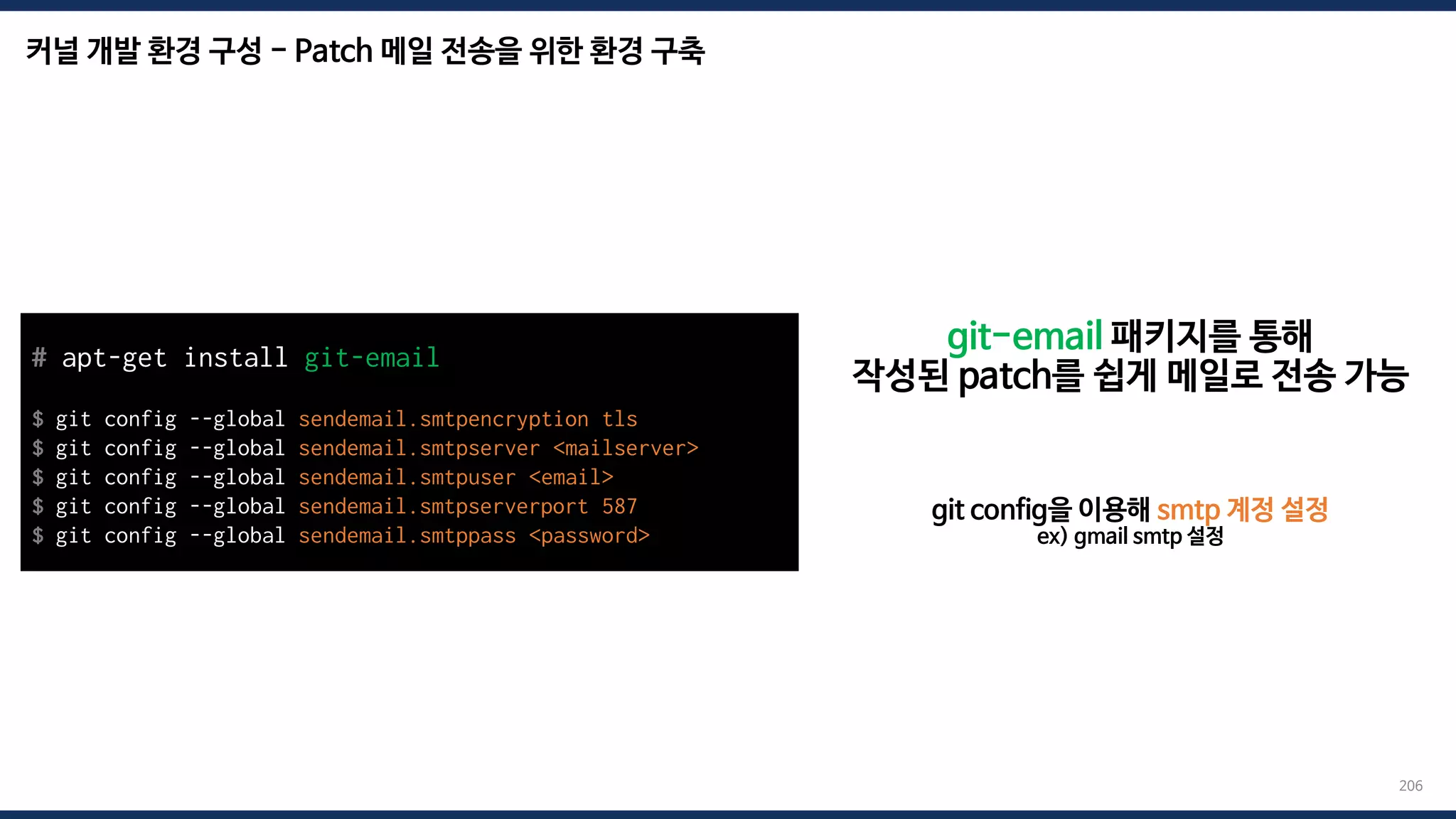 커널 개발 환경 구성 - Patch 메일 전송을 위한 환경 구축
206
git-email 패키지를 통해
작성된 patch를 쉽게 메일로 전송 가능
# apt-get install git-email
$ git config --global sendemail.smtpencryption tls
$ git config --global sendemail.smtpserver <mailserver>
$ git config --global sendemail.smtpuser <email>
$ git config --global sendemail.smtpserverport 587
$ git config --global sendemail.smtppass <password>
git config을 이용해 smtp 계정 설정
ex) gmail smtp 설정
 