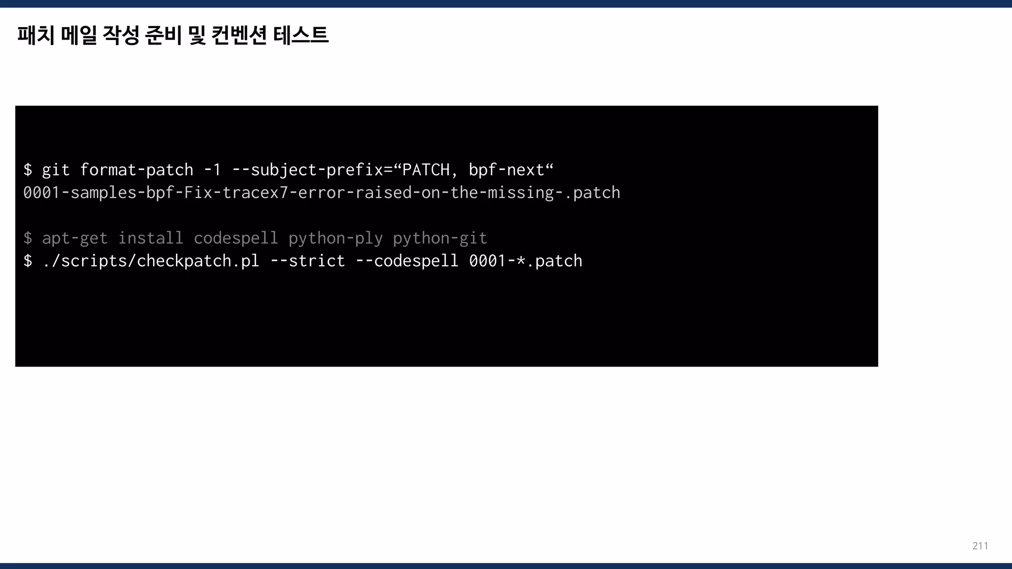 패치 메일 작성 준비 및 컨벤션 테스트
211
$ git format-patch -1 --subject-prefix=“PATCH, bpf-next“
0001-samples-bpf-Fix-tracex7-error-raised-on-the-missing-.patch
$ apt-get install codespell python-ply python-git
$ ./scripts/checkpatch.pl --strict --codespell 0001-*.patch
total: 0 errors, 0 warnings, 0 checks, 17 lines checked
0001-*.patch has no obvious style problems and is ready for submission.
 