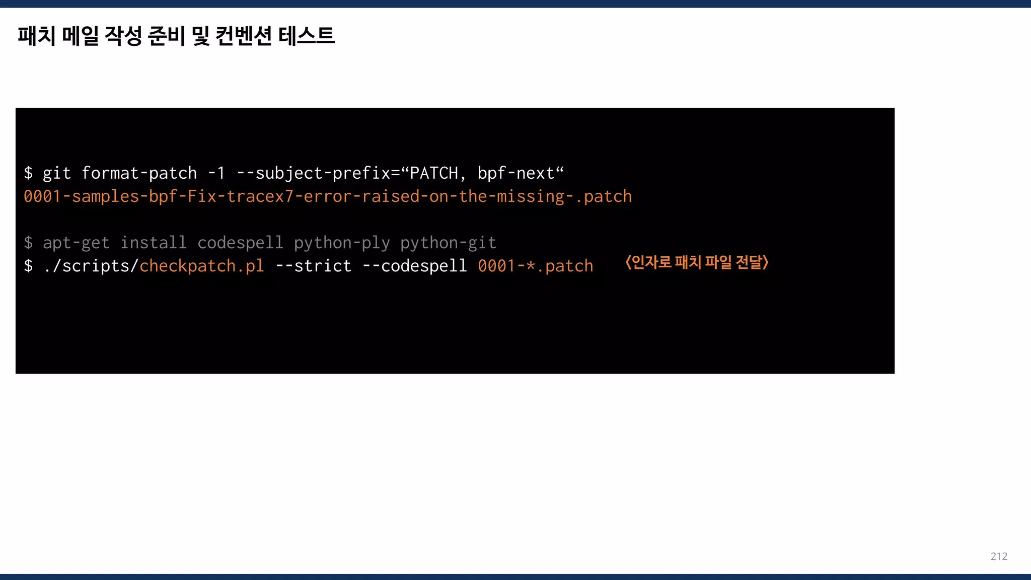 패치 메일 작성 준비 및 컨벤션 테스트
212
$ git format-patch -1 --subject-prefix=“PATCH, bpf-next“
0001-samples-bpf-Fix-tracex7-error-raised-on-the-missing-.patch
$ apt-get install codespell python-ply python-git
$ ./scripts/checkpatch.pl --strict --codespell 0001-*.patch <인자로 패치 파일 전달>
total: 0 errors, 0 warnings, 0 checks, 17 lines checked
0001-*.patch has no obvious style problems and is ready for submission.
 