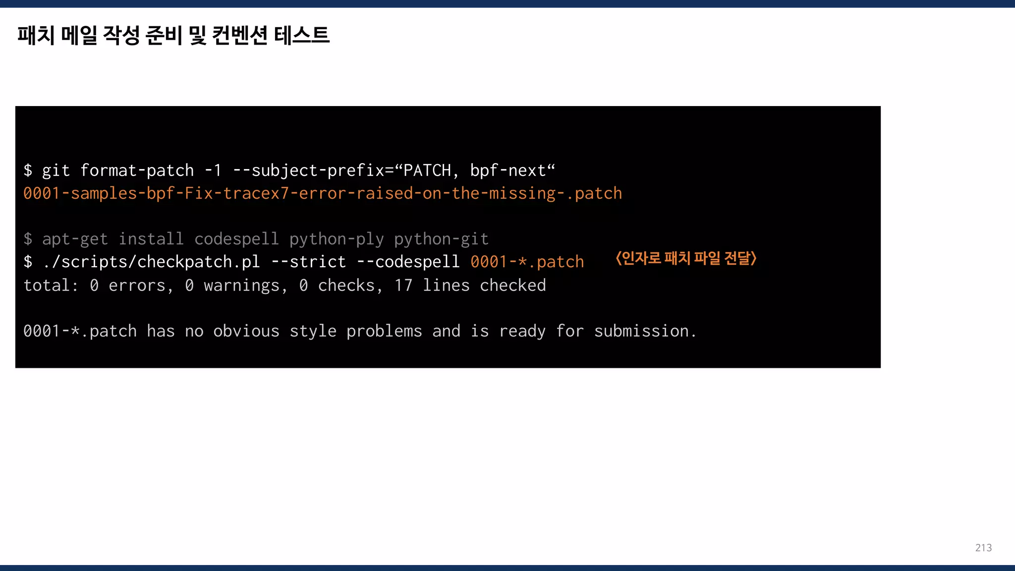 패치 메일 작성 준비 및 컨벤션 테스트
213
$ git format-patch -1 --subject-prefix=“PATCH, bpf-next“
0001-samples-bpf-Fix-tracex7-error-raised-on-the-missing-.patch
$ apt-get install codespell python-ply python-git
$ ./scripts/checkpatch.pl --strict --codespell 0001-*.patch <인자로 패치 파일 전달>
total: 0 errors, 0 warnings, 0 checks, 17 lines checked
0001-*.patch has no obvious style problems and is ready for submission.
 