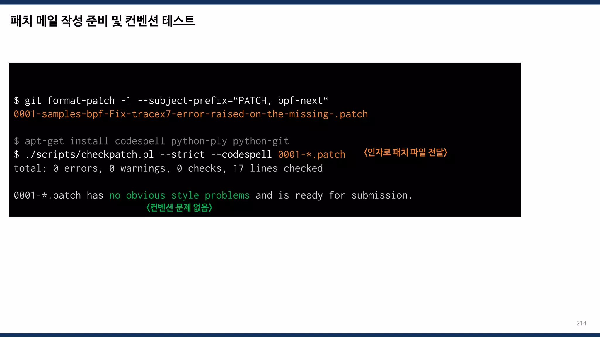 패치 메일 작성 준비 및 컨벤션 테스트
214
$ git format-patch -1 --subject-prefix=“PATCH, bpf-next“
0001-samples-bpf-Fix-tracex7-error-raised-on-the-missing-.patch
$ apt-get install codespell python-ply python-git
$ ./scripts/checkpatch.pl --strict --codespell 0001-*.patch <인자로 패치 파일 전달>
total: 0 errors, 0 warnings, 0 checks, 17 lines checked
0001-*.patch has no obvious style problems and is ready for submission.
<컨벤션 문제 없음>
 