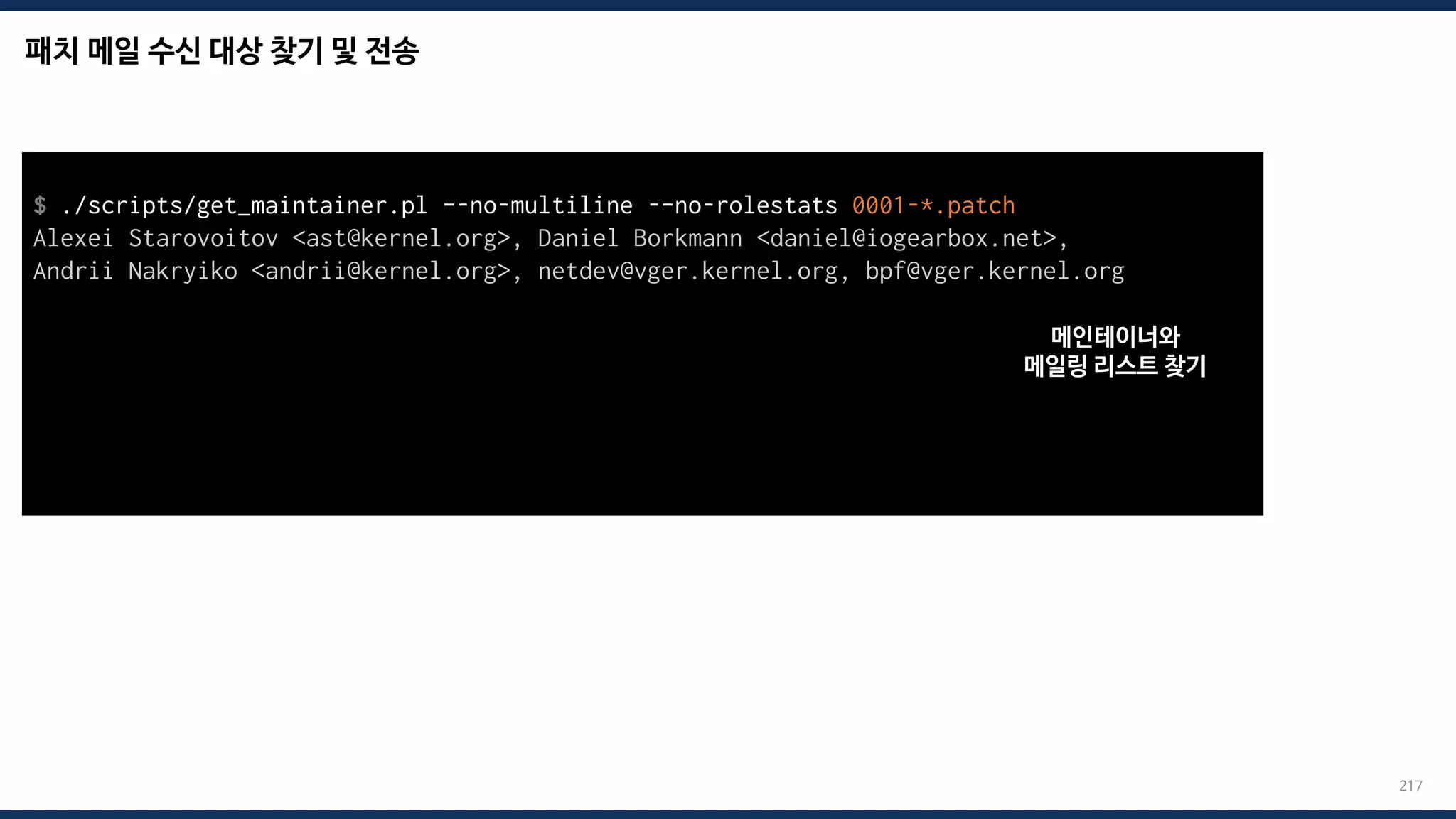 패치 메일 수신 대상 찾기 및 전송
217
$ ./scripts/get_maintainer.pl –-no-multiline -–no-rolestats 0001-*.patch
Alexei Starovoitov <ast@kernel.org>, Daniel Borkmann <daniel@iogearbox.net>,
Andrii Nakryiko <andrii@kernel.org>, netdev@vger.kernel.org, bpf@vger.kernel.org
$ git send-email --to=“maintainer mail” --to=“mailing list mail” 0001-*.patch
Send this email? ([y]es|[n]o|[q]uit|[a]ll):
[...]
Result: OK
메인테이너와
메일링 리스트 찾기
 