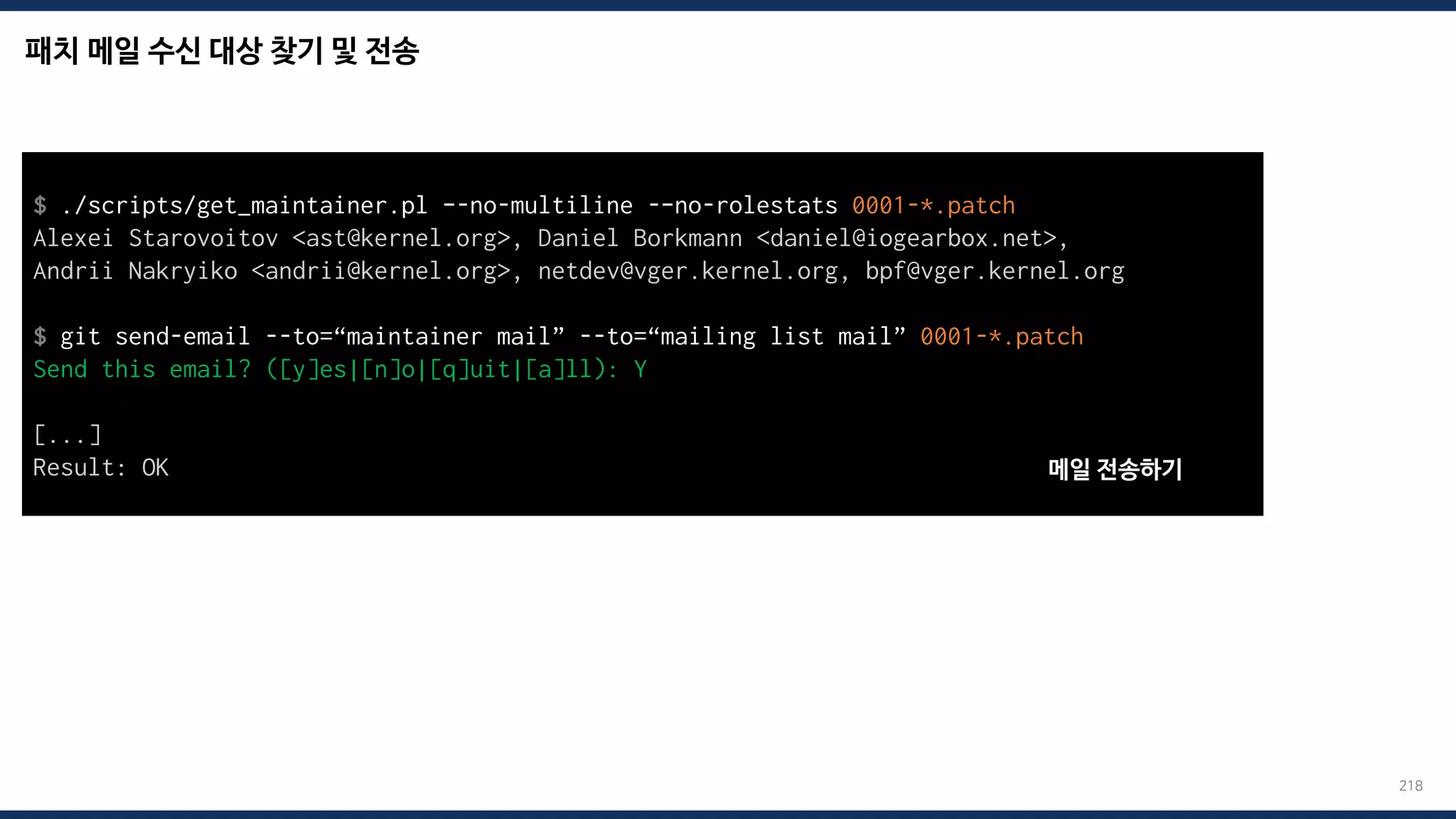 패치 메일 수신 대상 찾기 및 전송
218
$ ./scripts/get_maintainer.pl –-no-multiline -–no-rolestats 0001-*.patch
Alexei Starovoitov <ast@kernel.org>, Daniel Borkmann <daniel@iogearbox.net>,
Andrii Nakryiko <andrii@kernel.org>, netdev@vger.kernel.org, bpf@vger.kernel.org
$ git send-email --to=“maintainer mail” --to=“mailing list mail” 0001-*.patch
Send this email? ([y]es|[n]o|[q]uit|[a]ll): Y
[...]
Result: OK 메일 전송하기
 