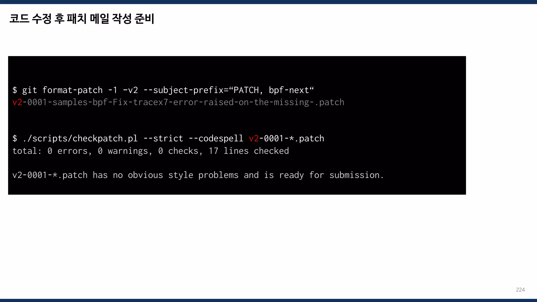 코드 수정 후 패치 메일 작성 준비
224
$ git format-patch -1 –v2 --subject-prefix=“PATCH, bpf-next“
v2-0001-samples-bpf-Fix-tracex7-error-raised-on-the-missing-.patch
$ ./scripts/checkpatch.pl --strict --codespell v2-0001-*.patch
total: 0 errors, 0 warnings, 0 checks, 17 lines checked
v2-0001-*.patch has no obvious style problems and is ready for submission.
 