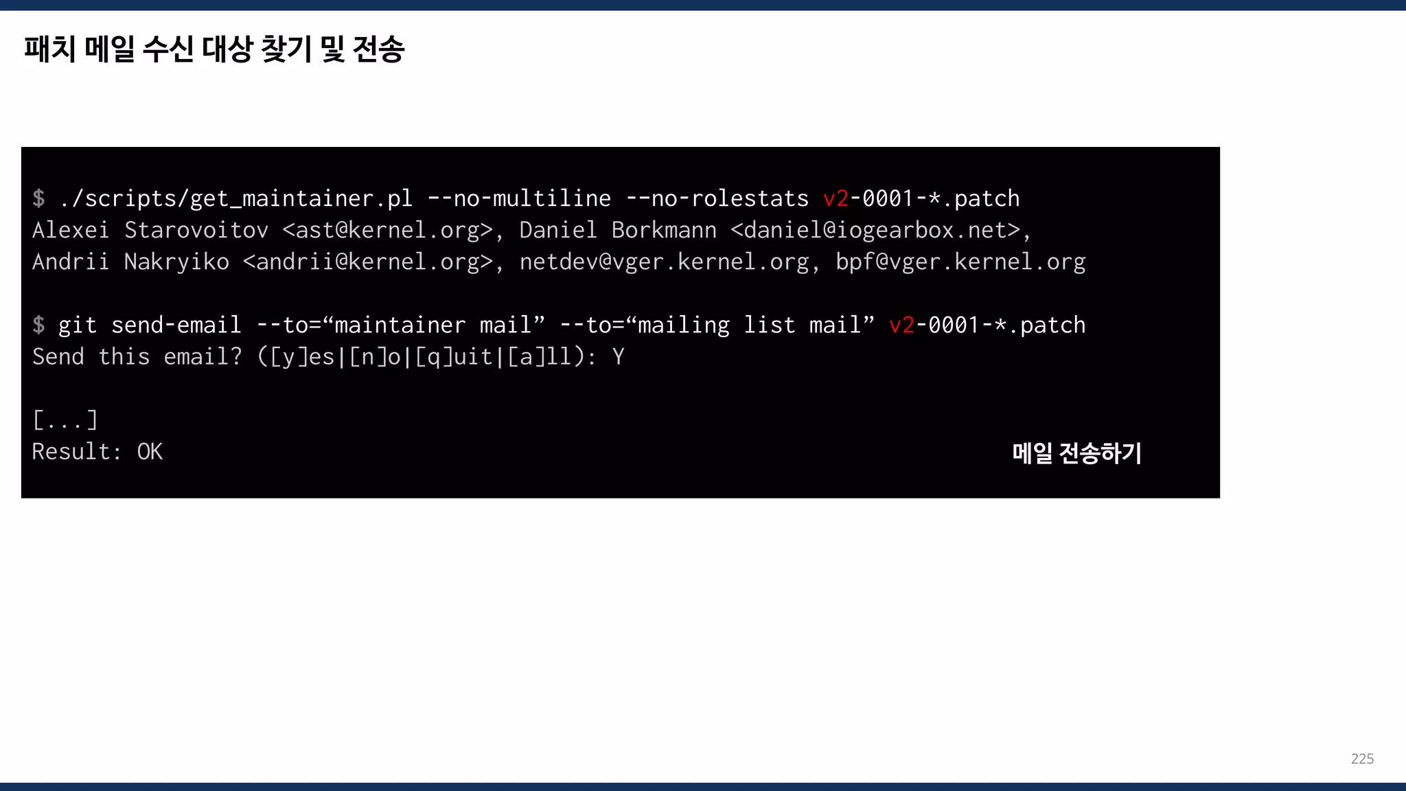 패치 메일 수신 대상 찾기 및 전송
225
$ ./scripts/get_maintainer.pl –-no-multiline -–no-rolestats v2-0001-*.patch
Alexei Starovoitov <ast@kernel.org>, Daniel Borkmann <daniel@iogearbox.net>,
Andrii Nakryiko <andrii@kernel.org>, netdev@vger.kernel.org, bpf@vger.kernel.org
$ git send-email --to=“maintainer mail” --to=“mailing list mail” v2-0001-*.patch
Send this email? ([y]es|[n]o|[q]uit|[a]ll): Y
[...]
Result: OK 메일 전송하기
 