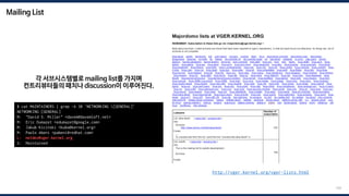 Mailing List
159
각 서브시스템별로 mailing list를 가지며
컨트리뷰터들의 패치나 discussion이 이루어진다.
$ cat MAINTAINERS | grep -A 30 'NETWORKING [GENERAL]'
NETWORKING [GENERAL]
M: "David S. Miller" <davem@davemloft.net>
M: Eric Dumazet <edumazet@google.com>
M: Jakub Kicinski <kuba@kernel.org>
M: Paolo Abeni <pabeni@redhat.com>
L: netdev@vger.kernel.org
S: Maintained
http://vger.kernel.org/vger-lists.html
 