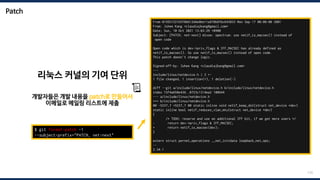 Patch
170
From 0199215216978b612d4e8be11e878b87bc643033 Mon Sep 17 00:00:00 2001
From: Juhee Kang <claudiajkang@gmail.com>
Date: Sun, 10 Oct 2021 13:03:29 +0900
Subject: [PATCH, net-next] mlxsw: spectrum: use netif_is_macsec() instead of
open code
Open code which is dev->priv_flags & IFF_MACSEC has already defined as
netif_is_macsec(). So use netif_is_macsec() instead of open code.
This patch doesn't change logic.
Signed-off-by: Juhee Kang <claudiajkang@gmail.com>
---
include/linux/netdevice.h | 2 +-
1 file changed, 1 insertion(+), 1 deletion(-)
diff --git a/include/linux/netdevice.h b/include/linux/netdevice.h
index 15f4a658e436..0723c1314ea2 100644
--- a/include/linux/netdevice.h
+++ b/include/linux/netdevice.h
@@ -5237,7 +5237,7 @@ static inline void netif_keep_dst(struct net_device *dev)
static inline bool netif_reduces_vlan_mtu(struct net_device *dev)
{
/* TODO: reserve and use an additional IFF bit, if we get more users */
- return dev->priv_flags & IFF_MACSEC;
+ return netif_is_macsec(dev);
}
extern struct pernet_operations __net_initdata loopback_net_ops;
--
2.34.1
$ git format-patch -1
--subject-prefix="PATCH, net-next"
리눅스 커널의 기여 단위
개발자들은 개발 내용을 patch로 만들어서
이메일로 메일링 리스트에 제출
📜
 