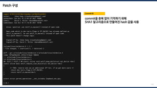 Patch 구성
commit 0199215216978b612d4e8be11e878b87bc643033
Author: Juhee Kang <claudiajkang@gmail.com>
AuthorDate: Sun Oct 10 13:03:29 2021 +0900
Commit: David S. Miller <davem@davemloft.net>
CommitDate: Sun Oct 10 11:18:48 2021 +0100
mlxsw: spectrum: use netif_is_macsec() instead of open code
Open code which is dev->priv_flags & IFF_MACSEC has already defined as
netif_is_macsec(). So use netif_is_macsec() instead of open code.
This patch doesn't change logic.
Signed-off-by: Juhee Kang <claudiajkang@gmail.com>
Signed-off-by: David S. Miller <davem@davemloft.net>
---
include/linux/netdevice.h | 2 +-
1 file changed, 1 insertion(+), 1 deletion(-)
diff --git a/include/linux/netdevice.h b/include/linux/netdevice.h
index 15f4a658e436..0723c1314ea2 100644
--- a/include/linux/netdevice.h
+++ b/include/linux/netdevice.h
@@ -5237,7 +5237,7 @@ static inline void netif_keep_dst(struct net_device *dev)
static inline bool netif_reduces_vlan_mtu(struct net_device *dev)
{
/* TODO: reserve and use an additional IFF bit, if we get more users */
- return dev->priv_flags & IFF_MACSEC;
+ return netif_is_macsec(dev);
}
extern struct pernet_operations __net_initdata loopback_net_ops;
--
2.34.1
Commit ID
174
commit을 중복 없이 기억하기 위해
SHA1 알고리즘으로 만들어진 hash 값을 사용
 
