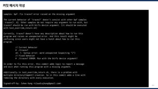 커밋 메시지 작성
201
samples: bpf: Fix tracex7 error raised on the missing argument
The current behavior of 'tracex7' doesn't consist with other bpf samples
tracex{1..6}. Other samples do not require any argument to run with, but
tracex7 should be run with btrfs device argument. (it should be executed
with test_override_return.sh)
Currently, tracex7 doesn't have any description about how to run this
program and raises an unexpected error. And this result might be
confusing since users might not have a hunch about how to run this
program.
// Current behavior
# ./tracex7
sh: 1: Syntax error: word unexpected (expecting ")")
// Fixed behavior
# ./tracex7 ERROR: Run with the btrfs device argument!
In order to fix this error, this commit adds logic to report a message
and exit when running this program with a missing argument.
Additionally in test_override_return.sh, there is a problem with
multiple directory(tmpmnt) creation. So in this commit adds a line with
removing the directory with every execution.
Signed-off-by: Juhee Kang <claudiajkang@gmail.com>
 