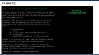 커밋 메시지 작성
202
samples: bpf: Fix tracex7 error raised on the missing argument
The current behavior of 'tracex7' doesn't consist with other bpf samples
tracex{1..6}. Other samples do not require any argument to run with, but
tracex7 should be run with btrfs device argument. (it should be executed
with test_override_return.sh)
Currently, tracex7 doesn't have any description about how to run this
program and raises an unexpected error. And this result might be
confusing since users might not have a hunch about how to run this
program.
// Current behavior
# ./tracex7
sh: 1: Syntax error: word unexpected (expecting ")")
// Fixed behavior
# ./tracex7 ERROR: Run with the btrfs device argument!
In order to fix this error, this commit adds logic to report a message
and exit when running this program with a missing argument.
Additionally in test_override_return.sh, there is a problem with
multiple directory(tmpmnt) creation. So in this commit adds a line with
removing the directory with every execution.
Signed-off-by: Juhee Kang <claudiajkang@gmail.com>
커밋 헤더는
가능하다면 50자 이내
 