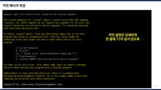 커밋 메시지 작성
203
samples: bpf: Fix tracex7 error raised on the missing argument
The current behavior of 'tracex7' doesn't consist with other bpf samples
tracex{1..6}. Other samples do not require any argument to run with, but
tracex7 should be run with btrfs device argument. (it should be executed
with test_override_return.sh)
Currently, tracex7 doesn't have any description about how to run this
program and raises an unexpected error. And this result might be
confusing since users might not have a hunch about how to run this
program.
// Current behavior
# ./tracex7
sh: 1: Syntax error: word unexpected (expecting ")")
// Fixed behavior
# ./tracex7 ERROR: Run with the btrfs device argument!
In order to fix this error, this commit adds logic to report a message
and exit when running this program with a missing argument.
Additionally in test_override_return.sh, there is a problem with
multiple directory(tmpmnt) creation. So in this commit adds a line with
removing the directory with every execution.
Signed-off-by: Juhee Kang <claudiajkang@gmail.com>
커밋 설명은 상세하게
한 줄에 72자 넘지 않도록
 