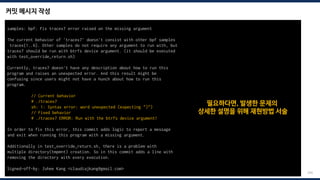 커밋 메시지 작성
204
samples: bpf: Fix tracex7 error raised on the missing argument
The current behavior of 'tracex7' doesn't consist with other bpf samples
tracex{1..6}. Other samples do not require any argument to run with, but
tracex7 should be run with btrfs device argument. (it should be executed
with test_override_return.sh)
Currently, tracex7 doesn't have any description about how to run this
program and raises an unexpected error. And this result might be
confusing since users might not have a hunch about how to run this
program.
// Current behavior
# ./tracex7
sh: 1: Syntax error: word unexpected (expecting ")")
// Fixed behavior
# ./tracex7 ERROR: Run with the btrfs device argument!
In order to fix this error, this commit adds logic to report a message
and exit when running this program with a missing argument.
Additionally in test_override_return.sh, there is a problem with
multiple directory(tmpmnt) creation. So in this commit adds a line with
removing the directory with every execution.
Signed-off-by: Juhee Kang <claudiajkang@gmail.com>
필요하다면, 발생한 문제의
상세한 설명을 위해 재현방법 서술
 
