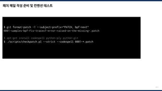 패치 메일 작성 준비 및 컨벤션 테스트
211
$ git format-patch -1 --subject-prefix=“PATCH, bpf-next“
0001-samples-bpf-Fix-tracex7-error-raised-on-the-missing-.patch
$ apt-get install codespell python-ply python-git
$ ./scripts/checkpatch.pl --strict --codespell 0001-*.patch
total: 0 errors, 0 warnings, 0 checks, 17 lines checked
0001-*.patch has no obvious style problems and is ready for submission.
 