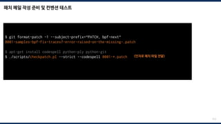 패치 메일 작성 준비 및 컨벤션 테스트
212
$ git format-patch -1 --subject-prefix=“PATCH, bpf-next“
0001-samples-bpf-Fix-tracex7-error-raised-on-the-missing-.patch
$ apt-get install codespell python-ply python-git
$ ./scripts/checkpatch.pl --strict --codespell 0001-*.patch <인자로 패치 파일 전달>
total: 0 errors, 0 warnings, 0 checks, 17 lines checked
0001-*.patch has no obvious style problems and is ready for submission.
 