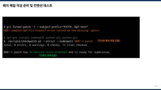 패치 메일 작성 준비 및 컨벤션 테스트
214
$ git format-patch -1 --subject-prefix=“PATCH, bpf-next“
0001-samples-bpf-Fix-tracex7-error-raised-on-the-missing-.patch
$ apt-get install codespell python-ply python-git
$ ./scripts/checkpatch.pl --strict --codespell 0001-*.patch <인자로 패치 파일 전달>
total: 0 errors, 0 warnings, 0 checks, 17 lines checked
0001-*.patch has no obvious style problems and is ready for submission.
<컨벤션 문제 없음>
 