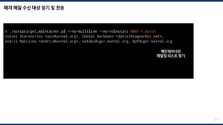 패치 메일 수신 대상 찾기 및 전송
217
$ ./scripts/get_maintainer.pl –-no-multiline -–no-rolestats 0001-*.patch
Alexei Starovoitov <ast@kernel.org>, Daniel Borkmann <daniel@iogearbox.net>,
Andrii Nakryiko <andrii@kernel.org>, netdev@vger.kernel.org, bpf@vger.kernel.org
$ git send-email --to=“maintainer mail” --to=“mailing list mail” 0001-*.patch
Send this email? ([y]es|[n]o|[q]uit|[a]ll):
[...]
Result: OK
메인테이너와
메일링 리스트 찾기
 