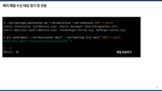 패치 메일 수신 대상 찾기 및 전송
218
$ ./scripts/get_maintainer.pl –-no-multiline -–no-rolestats 0001-*.patch
Alexei Starovoitov <ast@kernel.org>, Daniel Borkmann <daniel@iogearbox.net>,
Andrii Nakryiko <andrii@kernel.org>, netdev@vger.kernel.org, bpf@vger.kernel.org
$ git send-email --to=“maintainer mail” --to=“mailing list mail” 0001-*.patch
Send this email? ([y]es|[n]o|[q]uit|[a]ll): Y
[...]
Result: OK 메일 전송하기
 