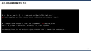 코드 수정 후 패치 메일 작성 준비
224
$ git format-patch -1 –v2 --subject-prefix=“PATCH, bpf-next“
v2-0001-samples-bpf-Fix-tracex7-error-raised-on-the-missing-.patch
$ ./scripts/checkpatch.pl --strict --codespell v2-0001-*.patch
total: 0 errors, 0 warnings, 0 checks, 17 lines checked
v2-0001-*.patch has no obvious style problems and is ready for submission.
 