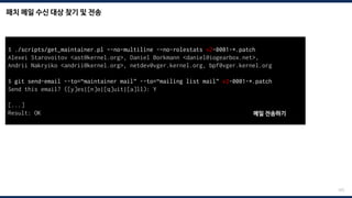 패치 메일 수신 대상 찾기 및 전송
225
$ ./scripts/get_maintainer.pl –-no-multiline -–no-rolestats v2-0001-*.patch
Alexei Starovoitov <ast@kernel.org>, Daniel Borkmann <daniel@iogearbox.net>,
Andrii Nakryiko <andrii@kernel.org>, netdev@vger.kernel.org, bpf@vger.kernel.org
$ git send-email --to=“maintainer mail” --to=“mailing list mail” v2-0001-*.patch
Send this email? ([y]es|[n]o|[q]uit|[a]ll): Y
[...]
Result: OK 메일 전송하기
 