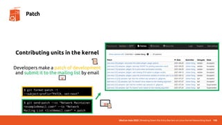 UbuCon Asia 2022 | Breaking Down the Entry Barriers on Linux Kernel Networking Stack
Contributing units in the kernel
Developers make a patch of development
and submit it to the mailing list by email
108
Patch
$ git format-patch -1
--subject-prefix="PATCH, net-next"
$ git send-patch --cc “Network Maintainer
<example@email.com>“ --to “Network
Mailing List <list@email.com>” *.patch
 
