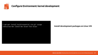 UbuCon Asia 2022 | Breaking Down the Entry Barriers on Linux Kernel Networking Stack 127
Configure Environment: kernel development
# apt-get install build-essential vim git cscope
libncurses-dev libssl-dev bison flex bison
# systemctl enable serial-getty@ttyS0.service
# systemctl start serial-getty@ttyS0.service
# systemctl daemon-reload
# vim /etc/default/grub
# update-grub2
Install development packages on Linux VM
 