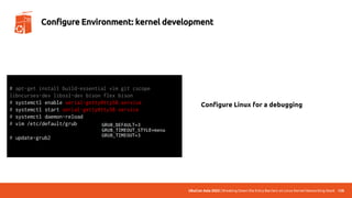 UbuCon Asia 2022 | Breaking Down the Entry Barriers on Linux Kernel Networking Stack 128
Configure Environment: kernel development
Configure Linux for a debugging
# apt-get install build-essential vim git cscope
libncurses-dev libssl-dev bison flex bison
# systemctl enable serial-getty@ttyS0.service
# systemctl start serial-getty@ttyS0.service
# systemctl daemon-reload
# vim /etc/default/grub
# update-grub2
 