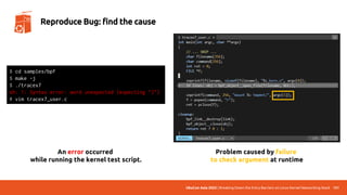 UbuCon Asia 2022 | Breaking Down the Entry Barriers on Linux Kernel Networking Stack 131
Reproduce Bug: find the cause
An error occurred
while running the kernel test script.
$ cd samples/bpf
$ make -j
$ ./tracex7
sh: 1: Syntax error: word unexpected (expecting ")")
# vim tracex7_user.c
Problem caused by failure
to check argument at runtime
 