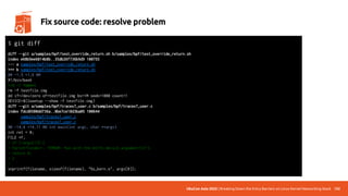UbuCon Asia 2022 | Breaking Down the Entry Barriers on Linux Kernel Networking Stack 132
Fix source code: resolve problem
diff --git a/samples/bpf/test_override_return.sh b/samples/bpf/test_override_return.sh
index e68b9ee6814b8b..35db26f736b9d9 100755
--- a/samples/bpf/test_override_return.sh
+++ b/samples/bpf/test_override_return.sh
@@ -1,5 +1,6 @@
#!/bin/bash
+rm -r tmpmnt
rm -f testfile.img
dd if=/dev/zero of=testfile.img bs=1M seek=1000 count=1
DEVICE=$(losetup --show -f testfile.img)
diff --git a/samples/bpf/tracex7_user.c b/samples/bpf/tracex7_user.c
index fdcd6580dd736a..8be7ce18d3ba05 100644
--- a/samples/bpf/tracex7_user.c
+++ b/samples/bpf/tracex7_user.c
@@ -14,6 +14,11 @@ int main(int argc, char **argv)
int ret = 0;
FILE *f;
+ if (!argv[1]) {
+ fprintf(stderr, "ERROR: Run with the btrfs device argument!n");
+ return 0;
+ }
+
snprintf(filename, sizeof(filename), "%s_kern.o", argv[0]);
$ git diff
 
