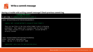 UbuCon Asia 2022 | Breaking Down the Entry Barriers on Linux Kernel Networking Stack 134
Write a commit message
Having a trouble with writing commit message? Check previous commit log.
$ git log -- samples/bpf/tracex7_user.c
commit 2bf3e2ef425bc2a164f10b554b7db6a8b4090ef4
samples: bpf: include bpf/bpf.h instead of local libbpf.h
There are two files in the tree called libbpf.h which is becoming
problematic. Most samples don't actually need the local libbpf.h
they simply include it to get to bpf/bpf.h. Include bpf/bpf.h
directly instead.
. . .
commit 965de87e54b803223bff703ea6b2a76c056695ae
Author: Josef Bacik <jbacik@fb.com>
Date: Mon Dec 11 11:36:49 2017 -0500
samples/bpf: add a test for bpf_override_return
< change file name >
 