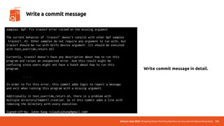 UbuCon Asia 2022 | Breaking Down the Entry Barriers on Linux Kernel Networking Stack 135
Write a commit message
samples: bpf: Fix tracex7 error raised on the missing argument
The current behavior of 'tracex7' doesn't consist with other bpf samples
tracex{1..6}. Other samples do not require any argument to run with, but
tracex7 should be run with btrfs device argument. (it should be executed
with test_override_return.sh)
Currently, tracex7 doesn't have any description about how to run this
program and raises an unexpected error. And this result might be
confusing since users might not have a hunch about how to run this
program.
. . .
In order to fix this error, this commit adds logic to report a message
and exit when running this program with a missing argument.
Additionally in test_override_return.sh, there is a problem with
multiple directory(tmpmnt) creation. So in this commit adds a line with
removing the directory with every execution.
Signed-off-by: Juhee Kang <claudiajkang@gmail.com>
Write commit message in detail.
 
