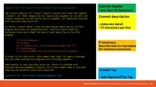 UbuCon Asia 2022 | Breaking Down the Entry Barriers on Linux Kernel Networking Stack 136
Write a commit message
samples: bpf: Fix tracex7 error raised on the missing argument
The current behavior of 'tracex7' doesn't consist with other bpf samples
tracex{1..6}. Other samples do not require any argument to run with, but
tracex7 should be run with btrfs device argument. (it should be executed
with test_override_return.sh)
Currently, tracex7 doesn't have any description about how to run this
program and raises an unexpected error. And this result might be
confusing since users might not have a hunch about how to run this
program.
// Current behavior
# ./tracex7
sh: 1: Syntax error: word unexpected (expecting ")")
// Fixed behavior
# ./tracex7 ERROR: Run with the btrfs device argument!
In order to fix this error, this commit adds logic to report a message
and exit when running this program with a missing argument.
Additionally in test_override_return.sh, there is a problem with
multiple directory(tmpmnt) creation. So in this commit adds a line with
removing the directory with every execution.
Signed-off-by: Juhee Kang <claudiajkang@gmail.com>
Commit description
- elaborate detail
- 72 characters per line
If necessary,
describe how to reproduce
(for detailed explanation)
Commit Tag
- Add Signed-off-by Tag
Commit Header
- less than 50 characters
 