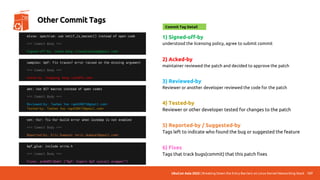 UbuCon Asia 2022 | Breaking Down the Entry Barriers on Linux Kernel Networking Stack 137
Other Commit Tags
1) Signed-off-by
understood the licensing policy, agree to submit commit
2) Acked-by
maintainer reviewed the patch and decided to approve the patch
3) Reviewed-by
Reviewer or another developer reviewed the code for the patch
4) Tested-by
Reviewer or other developer tested for changes to the patch
5) Reported-by / Suggested-by
Tags left to indicate who found the bug or suggested the feature
6) Fixes
Tags that track bugs(commit) that this patch fixes
mlxsw: spectrum: use netif_is_macsec() instead of open code
=== Commit Body ===
Signed-off-by: Juhee Kang <claudiajkang@gmail.com>
Commit Tag Detail
samples: bpf: Fix tracex7 error raised on the missing argument
=== Commit Body ===
Acked-by: Yonghong Song <yhs@fb.com>
amt: Use BIT macros instead of open codes
=== Commit Body ===
Reviewed-by: Taehee Yoo <ap420073@gmail.com>
Tested-by: Taehee Yoo <ap420073@gmail.com>
net: hsr: fix hsr build error when lockdep is not enabled
=== Commit Body ===
Reported-by: Eric Dumazet <eric.dumazet@gmail.com>
bpf_glue: include errno.h
=== Commit Body ===
Fixes: ac4e0913beb1 (“bpf: Export bpf syscall wrapper”)
 