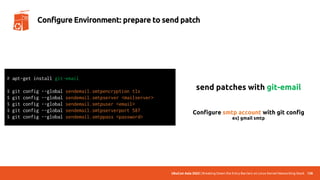 UbuCon Asia 2022 | Breaking Down the Entry Barriers on Linux Kernel Networking Stack 138
Configure Environment: prepare to send patch
send patches with git-email
# apt-get install git-email
$ git config --global sendemail.smtpencryption tls
$ git config --global sendemail.smtpserver <mailserver>
$ git config --global sendemail.smtpuser <email>
$ git config --global sendemail.smtpserverport 587
$ git config --global sendemail.smtppass <password>
Configure smtp account with git config
ex) gmail smtp
 