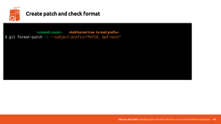 UbuCon Asia 2022 | Breaking Down the Entry Barriers on Linux Kernel Networking Stack 140
Create patch and check format
$ git format-patch -1 --subject-prefix=“PATCH, bpf-next“
<Add kernel tree to mail prefix>
total: 0 errors, 0 warnings, 0 checks, 17 lines checked
0001-*.patch has no obvious style problems and is ready for submission.
<commit count>
 