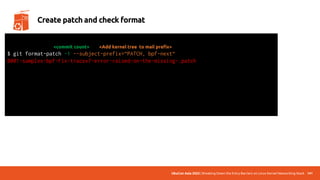UbuCon Asia 2022 | Breaking Down the Entry Barriers on Linux Kernel Networking Stack 141
Create patch and check format
$ git format-patch -1 --subject-prefix=“PATCH, bpf-next“
0001-samples-bpf-Fix-tracex7-error-raised-on-the-missing-.patch
total: 0 errors, 0 warnings, 0 checks, 17 lines checked
0001-*.patch has no obvious style problems and is ready for submission.
<Add kernel tree to mail prefix>
<commit count>
 