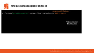UbuCon Asia 2022 | Breaking Down the Entry Barriers on Linux Kernel Networking Stack 144
Find patch mail recipients and send
$ ./scripts/get_maintainer.pl –-no-multiline -–no-rolestats 0001-*.patch
Alexei Starovoitov <ast@kernel.org>, Daniel Borkmann <daniel@iogearbox.net>,
Andrii Nakryiko <andrii@kernel.org>, netdev@vger.kernel.org, bpf@vger.kernel.org
$ git send-email --to=“maintainer mail” --to=“mailing list mail” 0001-*.patch
Send this email? ([y]es|[n]o|[q]uit|[a]ll):
[...]
Result: OK
<created patch file here>
Find maintainers
&mailing lists
 