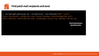 UbuCon Asia 2022 | Breaking Down the Entry Barriers on Linux Kernel Networking Stack 145
Find patch mail recipients and send
$ ./scripts/get_maintainer.pl –-no-multiline -–no-rolestats 0001-*.patch
Alexei Starovoitov <ast@kernel.org>, Daniel Borkmann <daniel@iogearbox.net>,
Andrii Nakryiko <andrii@kernel.org>, netdev@vger.kernel.org, bpf@vger.kernel.org
$ git send-email --to=“maintainer mail” --to=“mailing list mail” 0001-*.patch
Send this email? ([y]es|[n]o|[q]uit|[a]ll):
[...]
Result: OK
Find maintainers
&mailing lists
 