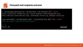 UbuCon Asia 2022 | Breaking Down the Entry Barriers on Linux Kernel Networking Stack 146
Find patch mail recipients and send
$ ./scripts/get_maintainer.pl –-no-multiline -–no-rolestats 0001-*.patch
Alexei Starovoitov <ast@kernel.org>, Daniel Borkmann <daniel@iogearbox.net>,
Andrii Nakryiko <andrii@kernel.org>, netdev@vger.kernel.org, bpf@vger.kernel.org
$ git send-email --to=“maintainer mail” --to=“mailing list mail” 0001-*.patch
Send this email? ([y]es|[n]o|[q]uit|[a]ll): Y
[...]
Result: OK Send mail
 