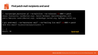 UbuCon Asia 2022 | Breaking Down the Entry Barriers on Linux Kernel Networking Stack 152
Find patch mail recipients and send
$ ./scripts/get_maintainer.pl –-no-multiline -–no-rolestats v2-0001-*.patch
Alexei Starovoitov <ast@kernel.org>, Daniel Borkmann <daniel@iogearbox.net>,
Andrii Nakryiko <andrii@kernel.org>, netdev@vger.kernel.org, bpf@vger.kernel.org
$ git send-email --to=“maintainer mail” --to=“mailing list mail” v2-0001-*.patch
Send this email? ([y]es|[n]o|[q]uit|[a]ll): Y
[...]
Result: OK Send mail
 