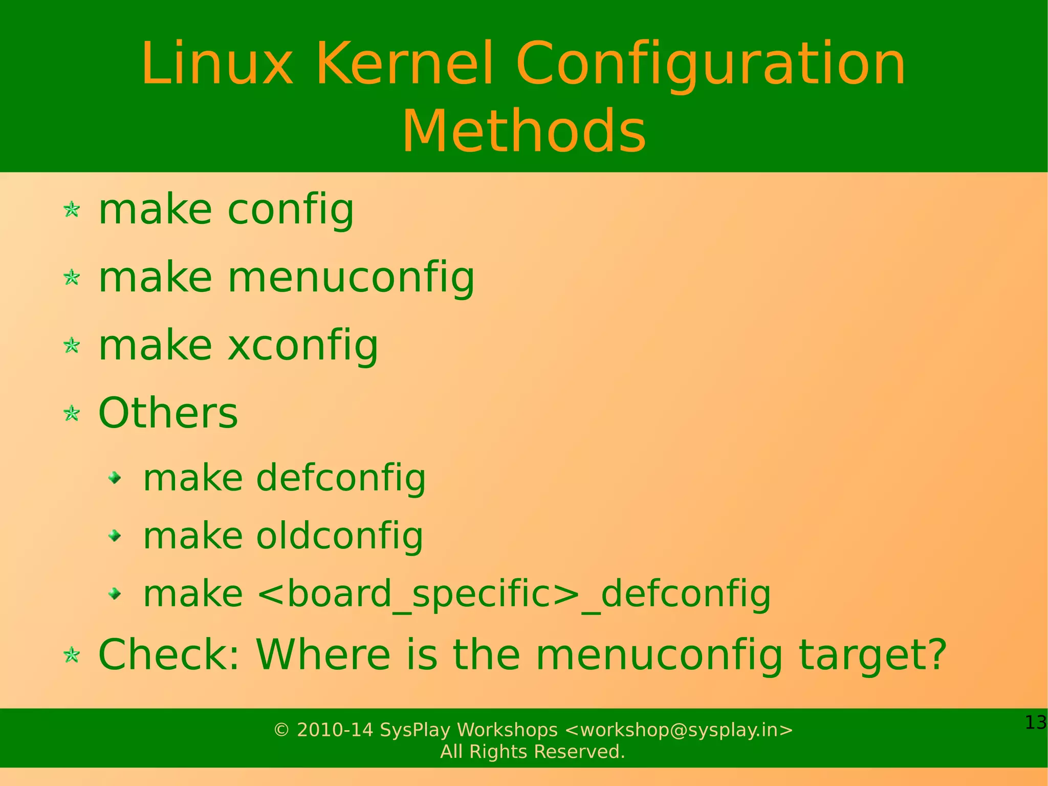 13© 2010-17 SysPlay Workshops <workshop@sysplay.in>
All Rights Reserved.
Linux Kernel Build System
Key components
Makefile
Kconfig
Configuring the Makefile
Setting up the kernel version (specially for the
Desktops)
For Cross Compilation, need to setup
ARCH
CROSS_COMPILE
Or, invoke make with these options
 