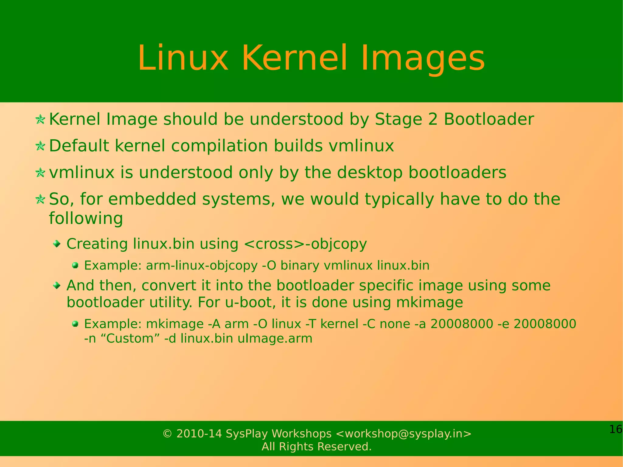 16© 2010-17 SysPlay Workshops <workshop@sysplay.in>
All Rights Reserved.
Linux Kernel Compilation
Cleaning Methods
make clean – Simple clean
make mrproper – Complete sweep clean, incl. Configs
Also called Building the Kernel
After configuring the kernel, we are all set to build it
Build Methods
make vmlinux – To build everything configured for a kernel image
make modules – To build only configured modules
make – To build everything configured (kernel image & modules)
make modules_prepare – To only prepare for building modules
 