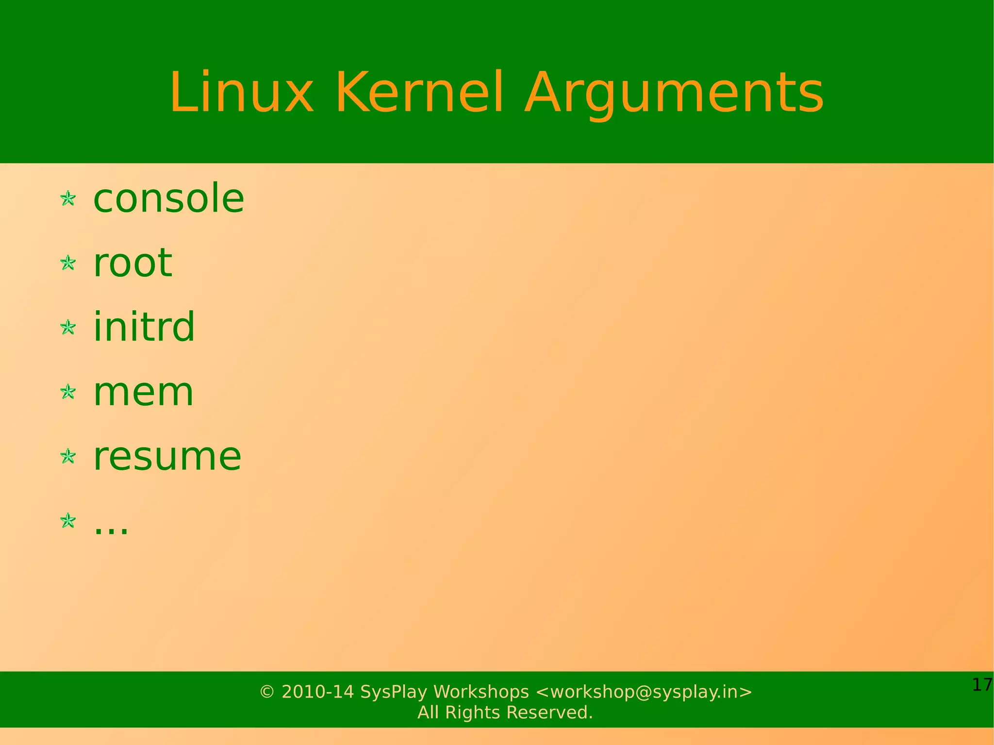 17© 2010-17 SysPlay Workshops <workshop@sysplay.in>
All Rights Reserved.
Linux Kernel Images
Kernel Image should be understood by Stage 2 Bootloader
Default kernel compilation builds vmlinux
vmlinux is understood only by the desktop bootloaders
So, for embedded systems, we would typically have to do
the following
Creating linux.bin using <cross>-objcopy
Example: arm-linux-objcopy -O binary vmlinux linux.bin
And then, convert it into the bootloader specific image using
some bootloader utility. For u-boot, it is done using mkimage
Example: mkimage -A arm -O linux -T kernel -C none -a 20008000 -e
20008000 -n “Custom” -d linux.bin uImage.arm
 